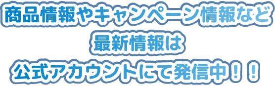 商品情報やキャンペーン情報など最新情報は公式アカウントにて発信中！！